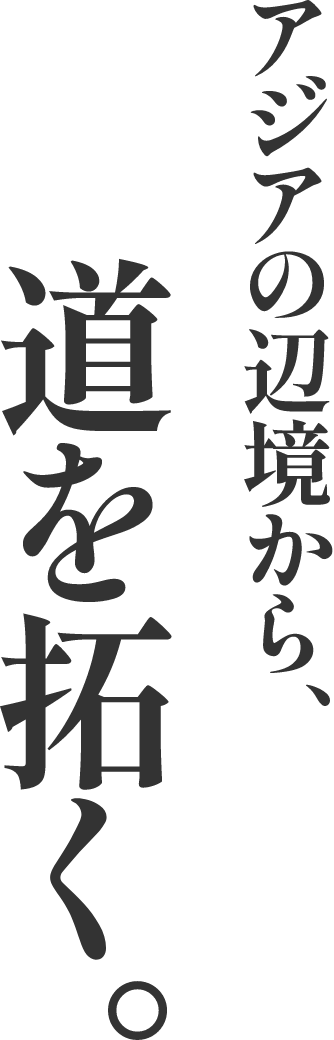 アジアの辺境から、道を拓く